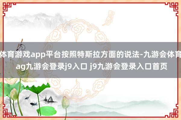 体育游戏app平台按照特斯拉方面的说法-九游会体育 ag九游会登录j9入口 j9九游会登录入口首页