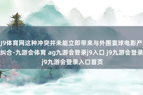 J9体育网这种冲突并未能立即带来与外围寰球电影产业的良好纠合-九游会体育 ag九游会登录j9入口 j9九游会登录入口首页