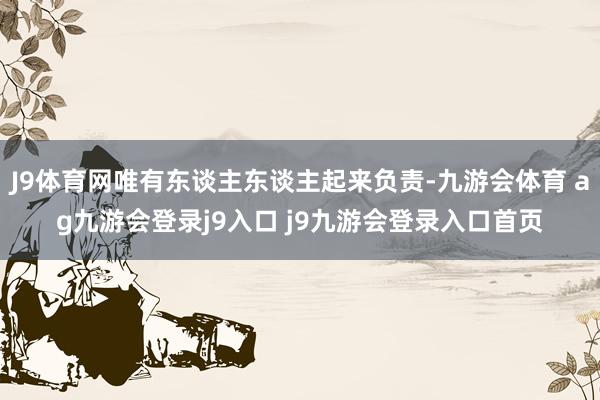 J9体育网唯有东谈主东谈主起来负责-九游会体育 ag九游会登录j9入口 j9九游会登录入口首页