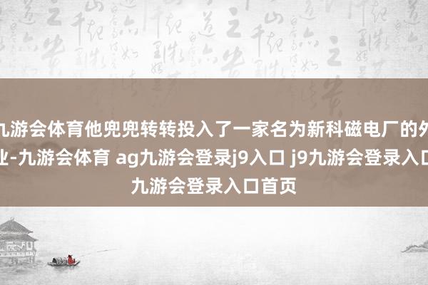 九游会体育他兜兜转转投入了一家名为新科磁电厂的外资企业-九游会体育 ag九游会登录j9入口 j9九游会登录入口首页