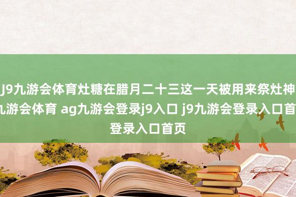 J9九游会体育灶糖在腊月二十三这一天被用来祭灶神-九游会体育 ag九游会登录j9入口 j9九游会登录入口首页