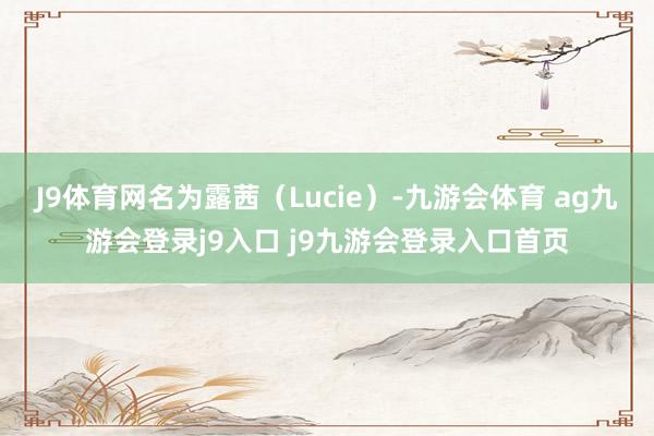 J9体育网名为露茜（Lucie）-九游会体育 ag九游会登录j9入口 j9九游会登录入口首页