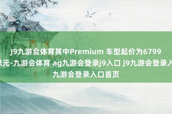 J9九游会体育其中Premium 车型起价为67990好意思元-九游会体育 ag九游会登录j9入口 j9九游会登录入口首页