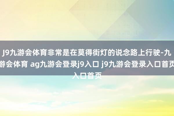 J9九游会体育非常是在莫得街灯的说念路上行驶-九游会体育 ag九游会登录j9入口 j9九游会登录入口首页