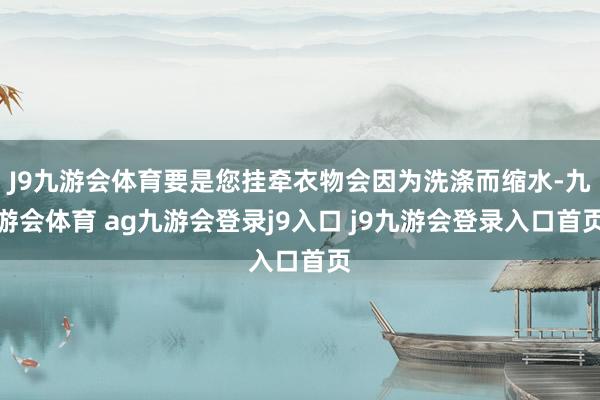 J9九游会体育要是您挂牵衣物会因为洗涤而缩水-九游会体育 ag九游会登录j9入口 j9九游会登录入口首页