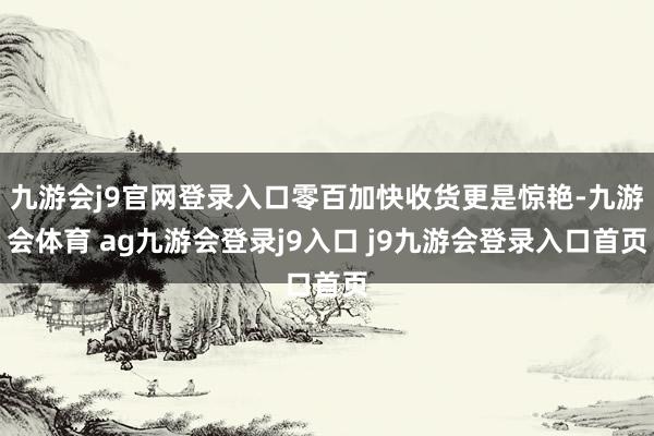 九游会j9官网登录入口零百加快收货更是惊艳-九游会体育 ag九游会登录j9入口 j9九游会登录入口首页