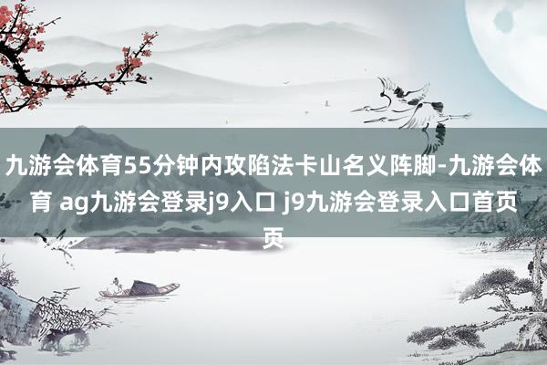 九游会体育55分钟内攻陷法卡山名义阵脚-九游会体育 ag九游会登录j9入口 j9九游会登录入口首页