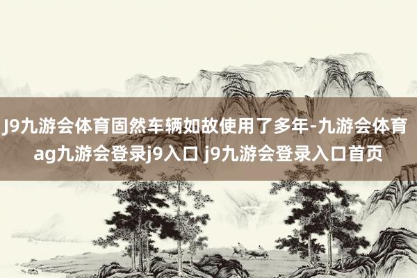 J9九游会体育固然车辆如故使用了多年-九游会体育 ag九游会登录j9入口 j9九游会登录入口首页