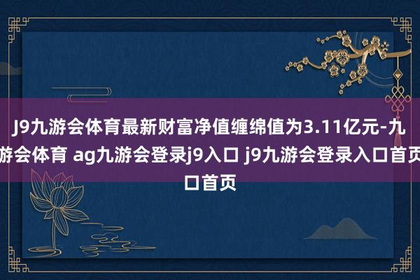 J9九游会体育最新财富净值缠绵值为3.11亿元-九游会体育 ag九游会登录j9入口 j9九游会登录入口首页