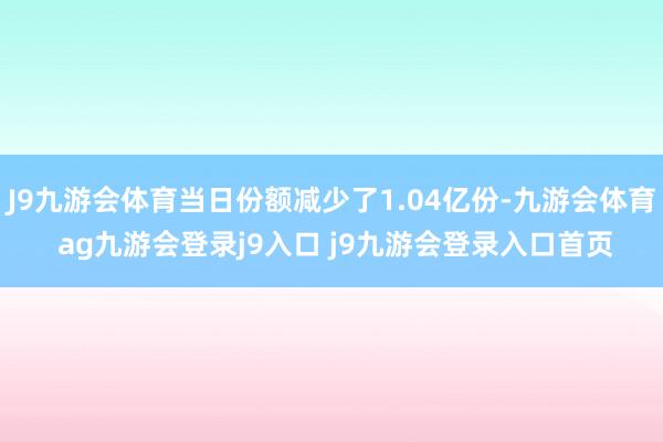 J9九游会体育当日份额减少了1.04亿份-九游会体育 ag九游会登录j9入口 j9九游会登录入口首页