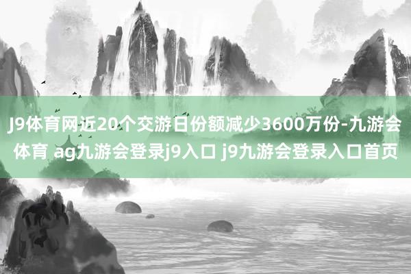 J9体育网近20个交游日份额减少3600万份-九游会体育 ag九游会登录j9入口 j9九游会登录入口首页