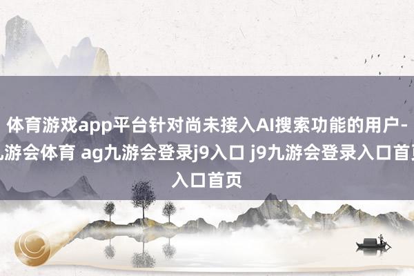 体育游戏app平台针对尚未接入AI搜索功能的用户-九游会体育 ag九游会登录j9入口 j9九游会登录入口首页