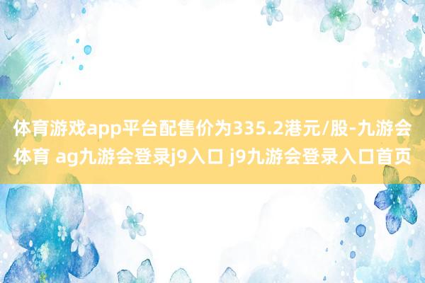 体育游戏app平台配售价为335.2港元/股-九游会体育 ag九游会登录j9入口 j9九游会登录入口首页