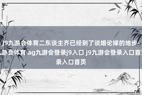 J9九游会体育二东谈主齐已经到了谈婚论嫁的地步-九游会体育 ag九游会登录j9入口 j9九游会登录入口首页