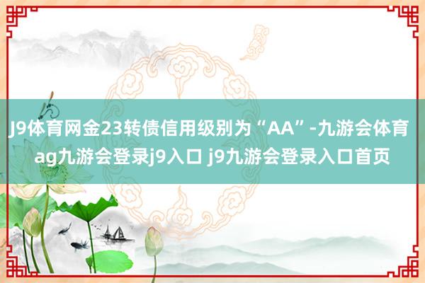 J9体育网金23转债信用级别为“AA”-九游会体育 ag九游会登录j9入口 j9九游会登录入口首页
