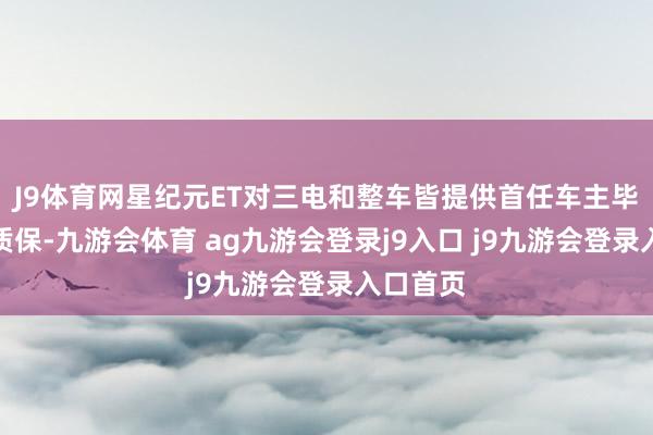 J9体育网星纪元ET对三电和整车皆提供首任车主毕生免费质保-九游会体育 ag九游会登录j9入口 j9九游会登录入口首页