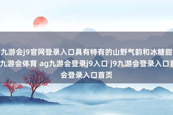 九游会j9官网登录入口具有特有的山野气韵和冰糖甜感-九游会体育 ag九游会登录j9入口 j9九游会登录入口首页