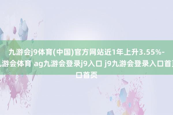 九游会j9体育(中国)官方网站近1年上升3.55%-九游会体育 ag九游会登录j9入口 j9九游会登录入口首页