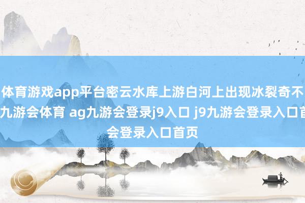 体育游戏app平台密云水库上游白河上出现冰裂奇不雅-九游会体育 ag九游会登录j9入口 j9九游会登录入口首页
