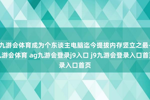 九游会体育成为个东谈主电脑迄今提拔内存竖立之最-九游会体育 ag九游会登录j9入口 j9九游会登录入口首页