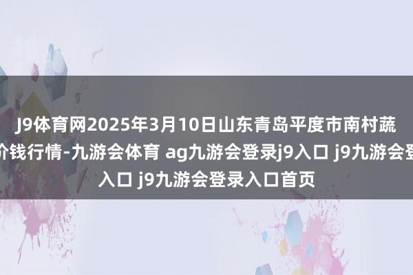 J9体育网2025年3月10日山东青岛平度市南村蔬菜批发市集价钱行情-九游会体育 ag九游会登录j9入口 j9九游会登录入口首页