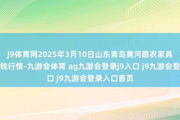 J9体育网2025年3月10日山东青岛黄河路农家具批发市集价钱行情-九游会体育 ag九游会登录j9入口 j9九游会登录入口首页