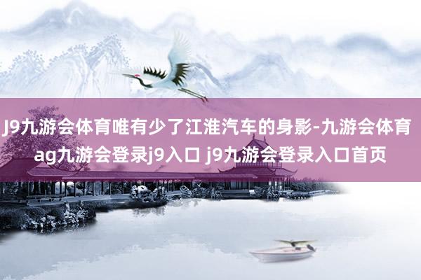 J9九游会体育唯有少了江淮汽车的身影-九游会体育 ag九游会登录j9入口 j9九游会登录入口首页