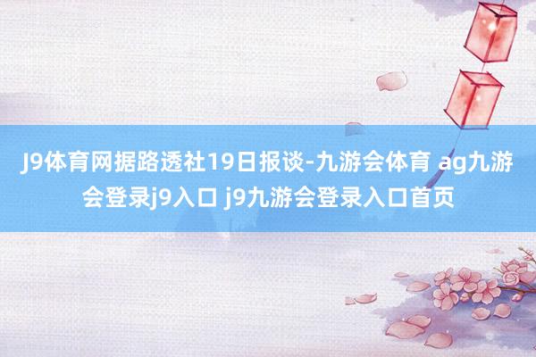 J9体育网　　据路透社19日报谈-九游会体育 ag九游会登录j9入口 j9九游会登录入口首页