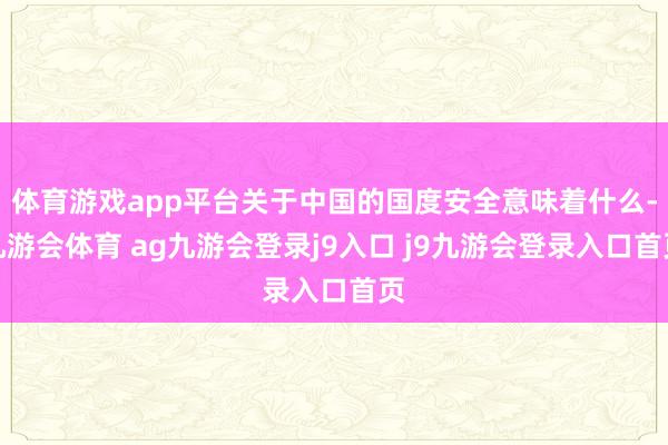 体育游戏app平台关于中国的国度安全意味着什么-九游会体育 ag九游会登录j9入口 j9九游会登录入口首页