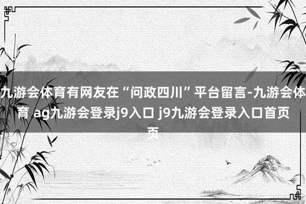 九游会体育有网友在“问政四川”平台留言-九游会体育 ag九游会登录j9入口 j9九游会登录入口首页