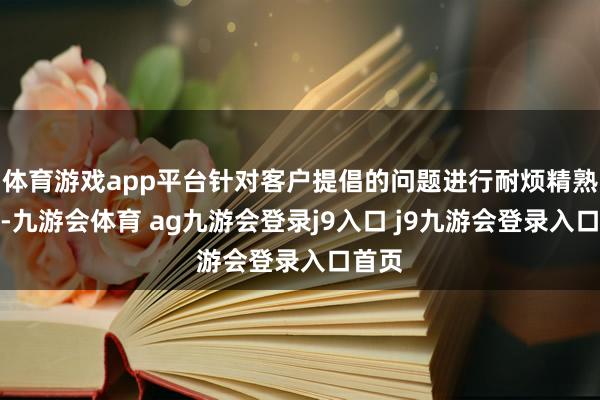 体育游戏app平台针对客户提倡的问题进行耐烦精熟解答-九游会体育 ag九游会登录j9入口 j9九游会登录入口首页