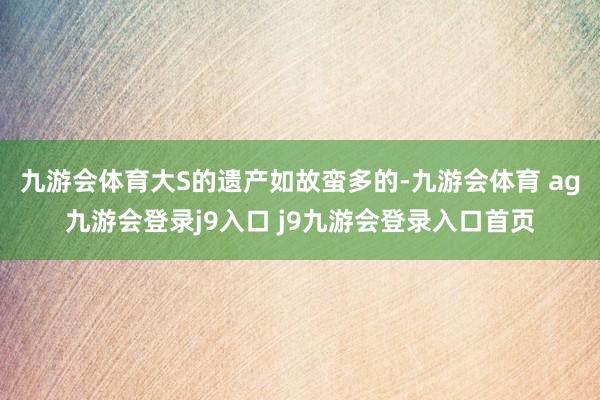 九游会体育大S的遗产如故蛮多的-九游会体育 ag九游会登录j9入口 j9九游会登录入口首页