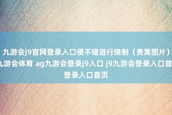 九游会j9官网登录入口便不错进行烧制（贵寓图片）-九游会体育 ag九游会登录j9入口 j9九游会登录入口首页