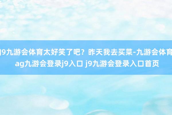 J9九游会体育太好笑了吧?昨天我去买菜-九游会体育 ag九游会登录j9入口 j9九游会登录入口首页