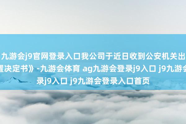 九游会j9官网登录入口我公司于近日收到公安机关出具的《行政处置决定书》-九游会体育 ag九游会登录j9入口 j9九游会登录入口首页
