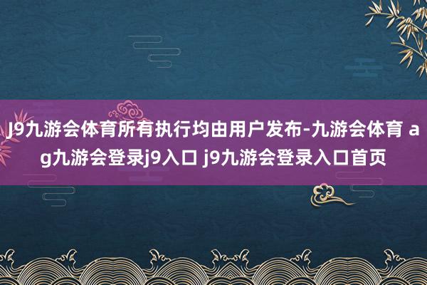 J9九游会体育所有执行均由用户发布-九游会体育 ag九游会登录j9入口 j9九游会登录入口首页
