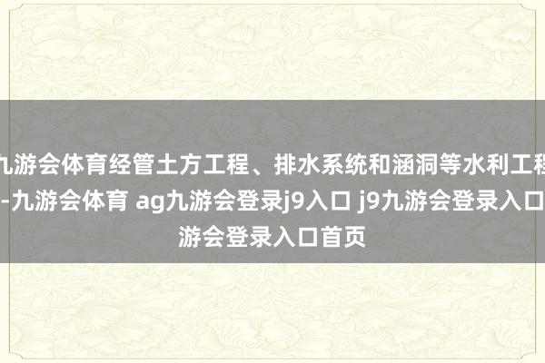 九游会体育经管土方工程、排水系统和涵洞等水利工程开发-九游会体育 ag九游会登录j9入口 j9九游会登录入口首页