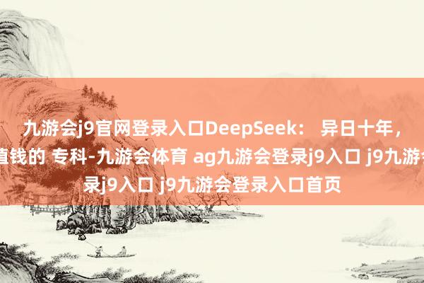 九游会j9官网登录入口DeepSeek： 异日十年， 贬值最快与最值钱的 专科-九游会体育 ag九游会登录j9入口 j9九游会登录入口首页