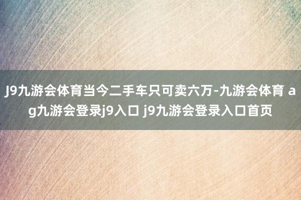 J9九游会体育当今二手车只可卖六万-九游会体育 ag九游会登录j9入口 j9九游会登录入口首页