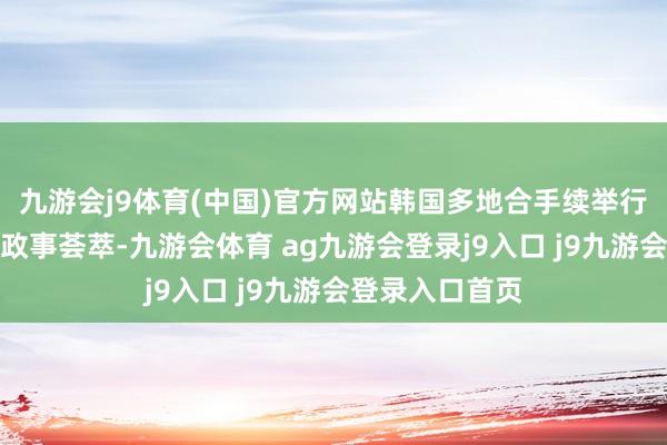 九游会j9体育(中国)官方网站韩国多地合手续举行请愿、游行等政事荟萃-九游会体育 ag九游会登录j9入口 j9九游会登录入口首页