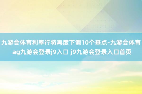 九游会体育利率行将再度下调10个基点-九游会体育 ag九游会登录j9入口 j9九游会登录入口首页