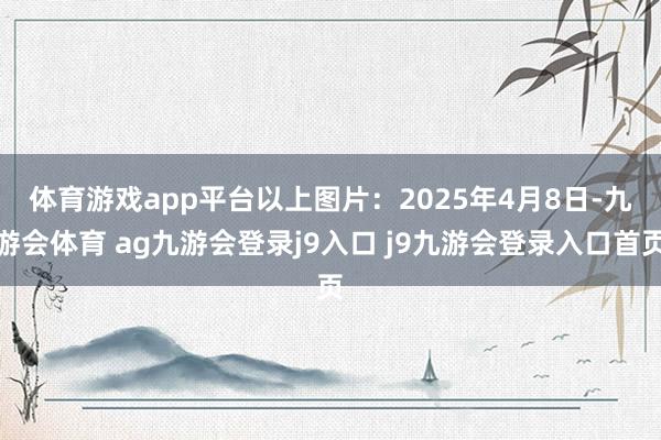体育游戏app平台　　以上图片：2025年4月8日-九游会体育 ag九游会登录j9入口 j9九游会登录入口首页