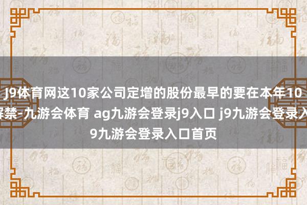 J9体育网这10家公司定增的股份最早的要在本年10月3日解禁-九游会体育 ag九游会登录j9入口 j9九游会登录入口首页