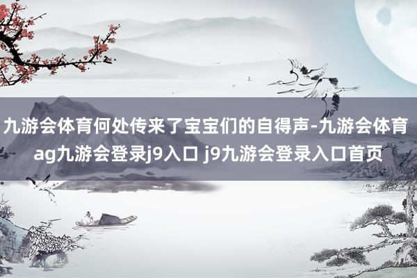 九游会体育何处传来了宝宝们的自得声-九游会体育 ag九游会登录j9入口 j9九游会登录入口首页