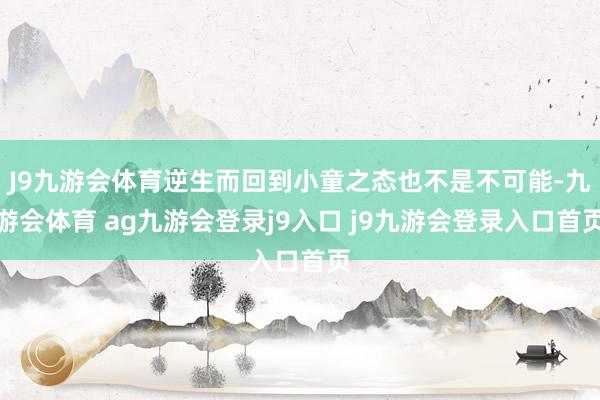 J9九游会体育逆生而回到小童之态也不是不可能-九游会体育 ag九游会登录j9入口 j9九游会登录入口首页