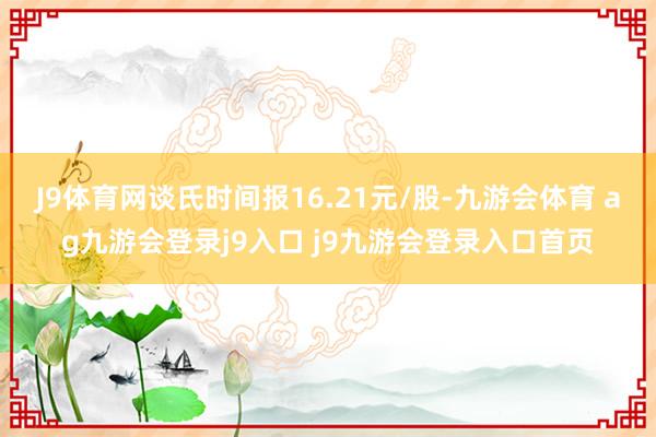 J9体育网谈氏时间报16.21元/股-九游会体育 ag九游会登录j9入口 j9九游会登录入口首页