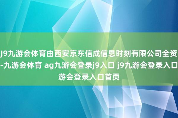 J9九游会体育由西安京东信成信息时刻有限公司全资握股-九游会体育 ag九游会登录j9入口 j9九游会登录入口首页