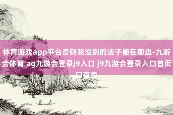 体育游戏app平台否则我没别的法子能在那边-九游会体育 ag九游会登录j9入口 j9九游会登录入口首页