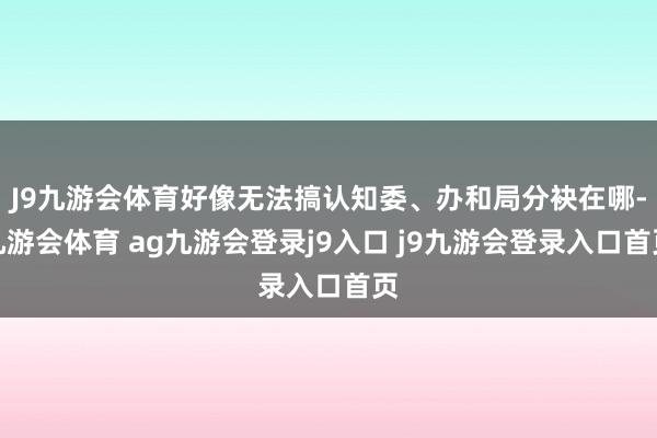 J9九游会体育好像无法搞认知委、办和局分袂在哪-九游会体育 ag九游会登录j9入口 j9九游会登录入口首页