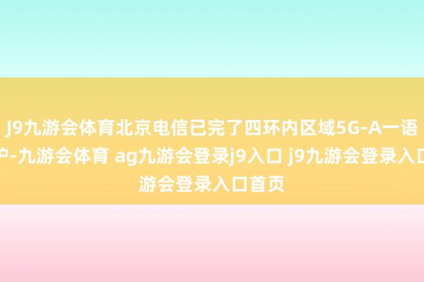J9九游会体育北京电信已完了四环内区域5G-A一语气袒护-九游会体育 ag九游会登录j9入口 j9九游会登录入口首页